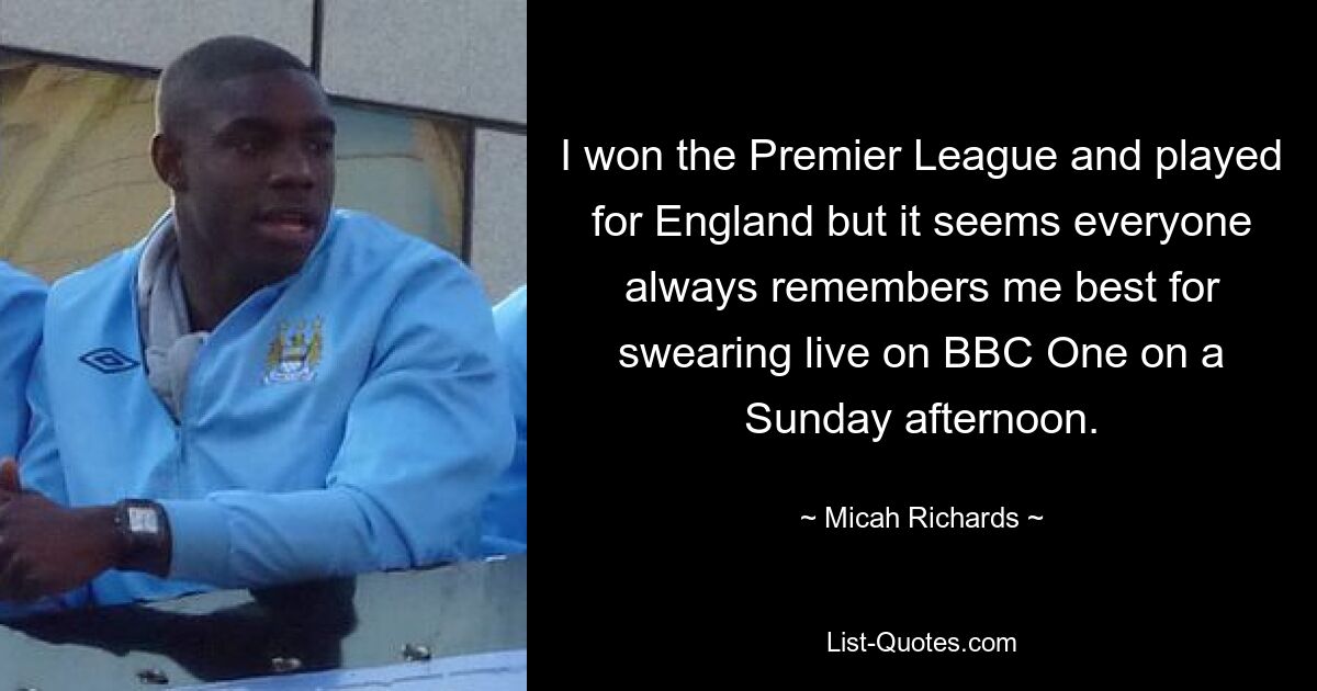 I won the Premier League and played for England but it seems everyone always remembers me best for swearing live on BBC One on a Sunday afternoon. — © Micah Richards