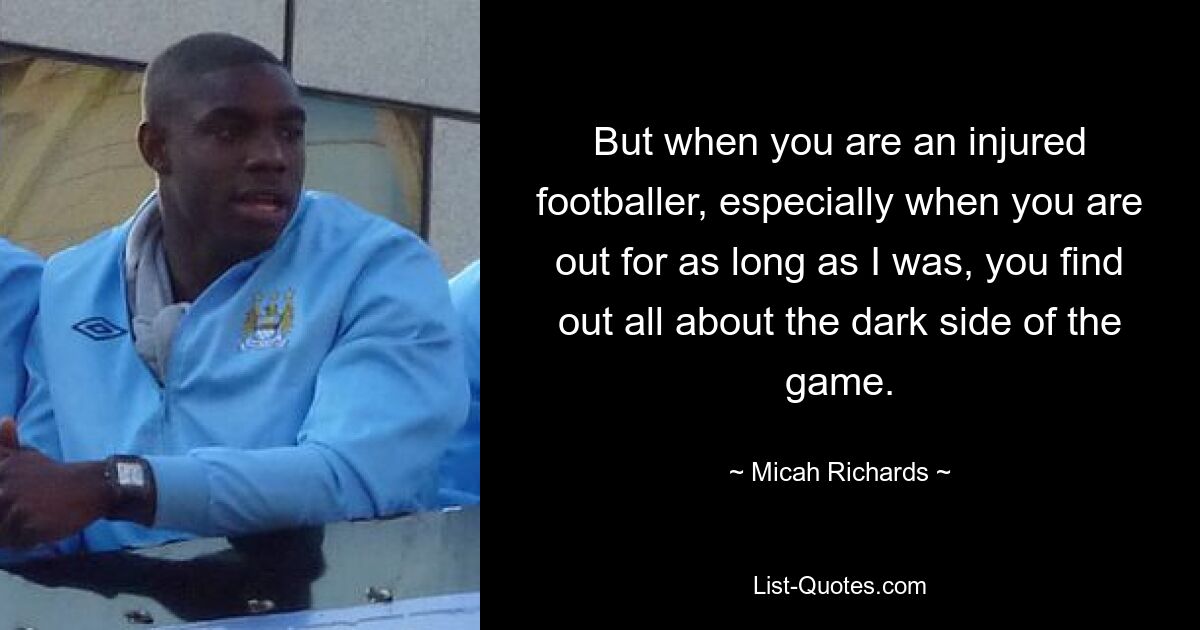 But when you are an injured footballer, especially when you are out for as long as I was, you find out all about the dark side of the game. — © Micah Richards