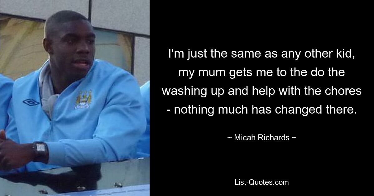 I'm just the same as any other kid, my mum gets me to the do the washing up and help with the chores - nothing much has changed there. — © Micah Richards