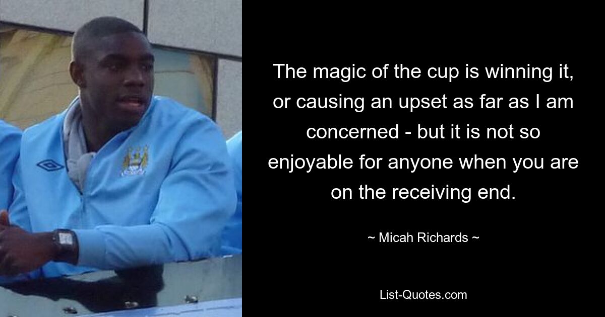 The magic of the cup is winning it, or causing an upset as far as I am concerned - but it is not so enjoyable for anyone when you are on the receiving end. — © Micah Richards