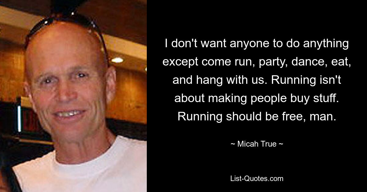 I don't want anyone to do anything except come run, party, dance, eat, and hang with us. Running isn't about making people buy stuff. Running should be free, man. — © Micah True