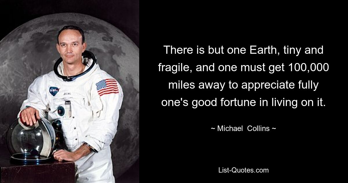 There is but one Earth, tiny and fragile, and one must get 100,000 miles away to appreciate fully one's good fortune in living on it. — © Michael  Collins