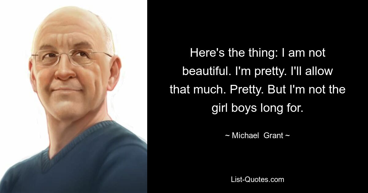 Here's the thing: I am not beautiful. I'm pretty. I'll allow that much. Pretty. But I'm not the girl boys long for. — © Michael  Grant