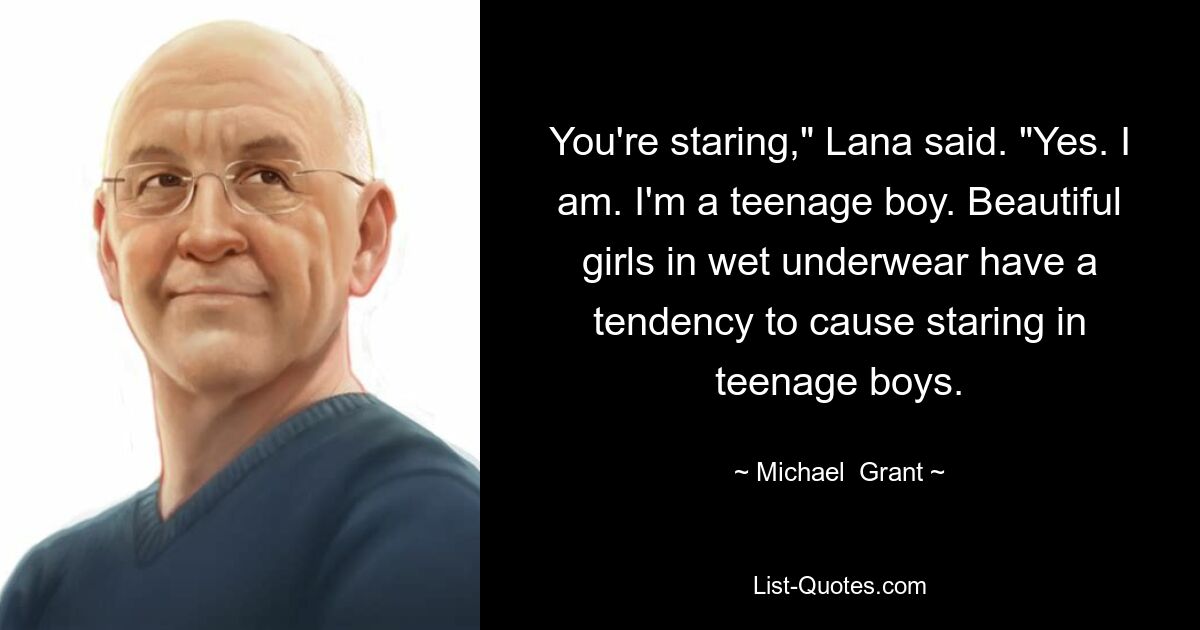 You're staring," Lana said. "Yes. I am. I'm a teenage boy. Beautiful girls in wet underwear have a tendency to cause staring in teenage boys. — © Michael  Grant