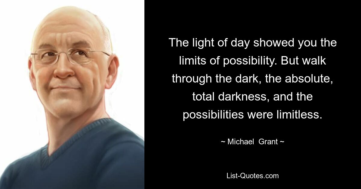 The light of day showed you the limits of possibility. But walk through the dark, the absolute, total darkness, and the possibilities were limitless. — © Michael  Grant