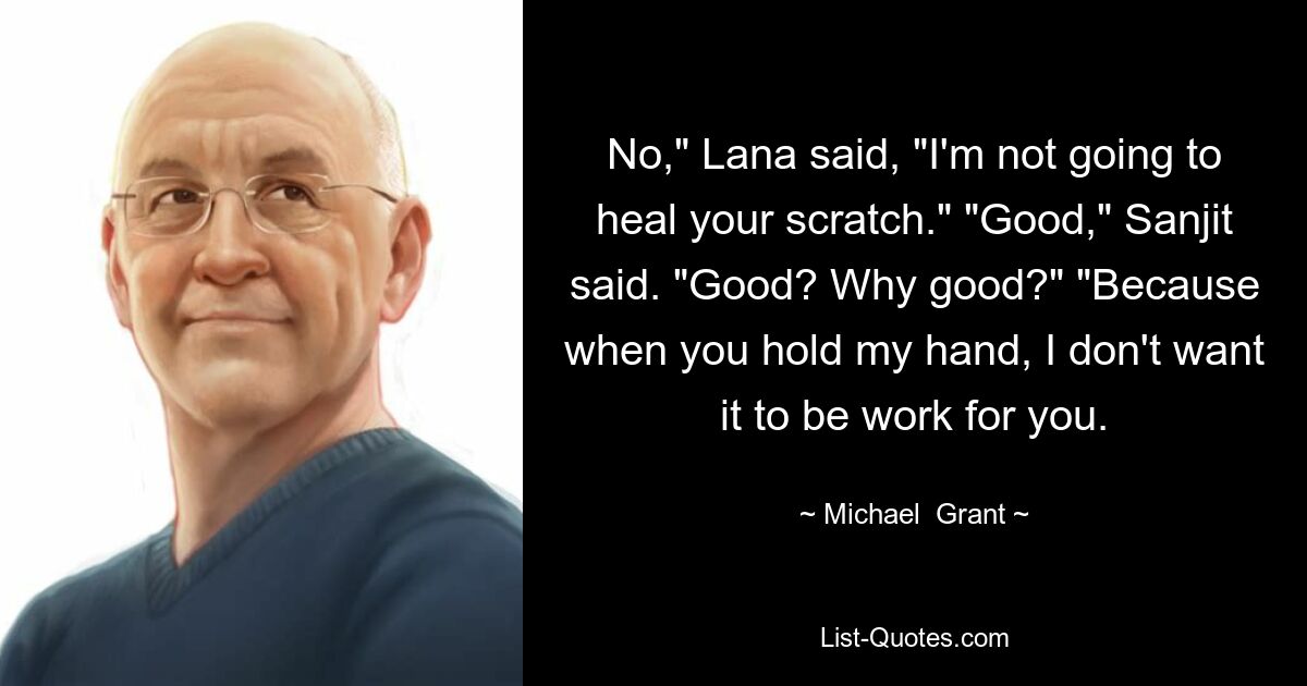 No," Lana said, "I'm not going to heal your scratch." "Good," Sanjit said. "Good? Why good?" "Because when you hold my hand, I don't want it to be work for you. — © Michael  Grant