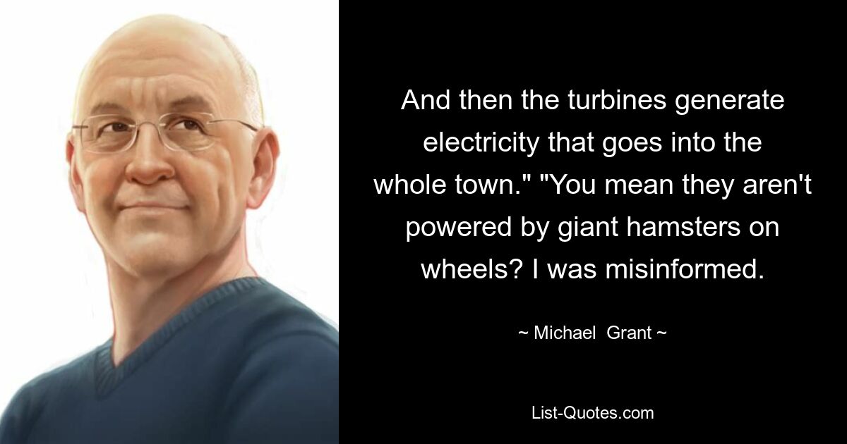 And then the turbines generate electricity that goes into the whole town." "You mean they aren't powered by giant hamsters on wheels? I was misinformed. — © Michael  Grant