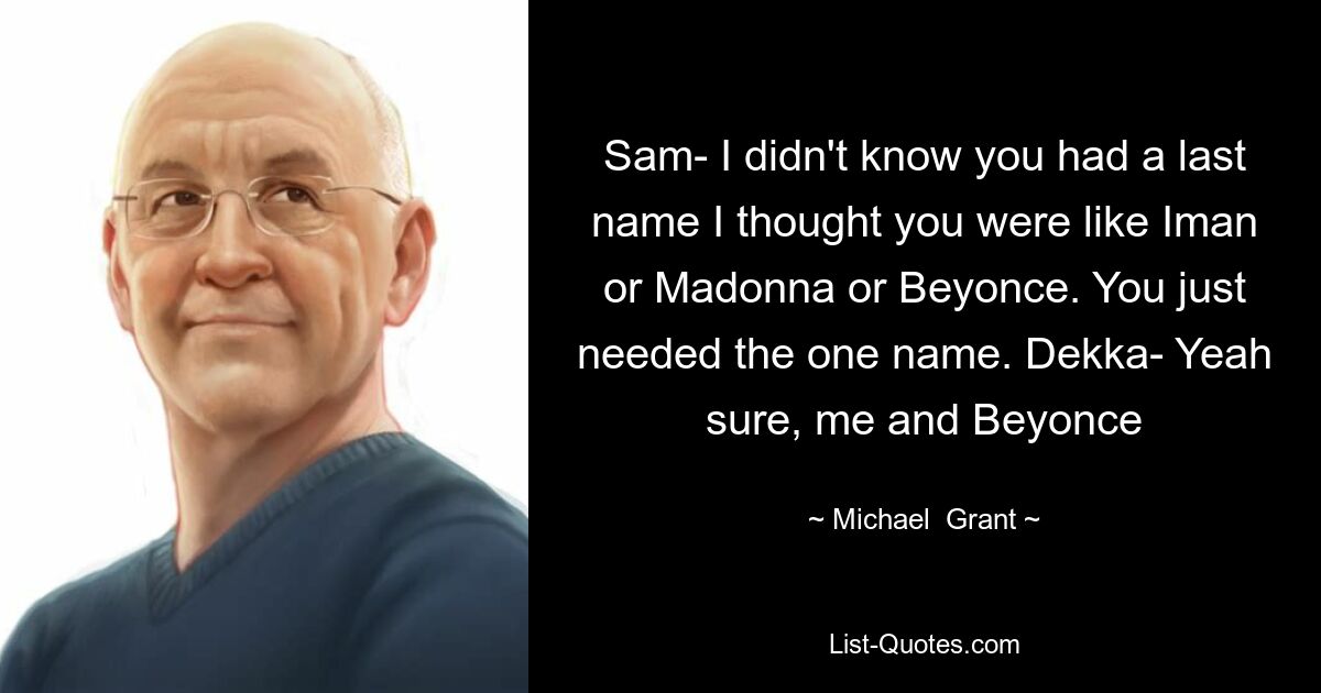 Sam- I didn't know you had a last name I thought you were like Iman or Madonna or Beyonce. You just needed the one name. Dekka- Yeah sure, me and Beyonce — © Michael  Grant