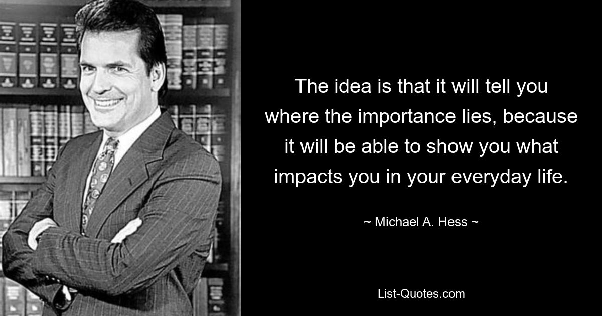 The idea is that it will tell you where the importance lies, because it will be able to show you what impacts you in your everyday life. — © Michael A. Hess