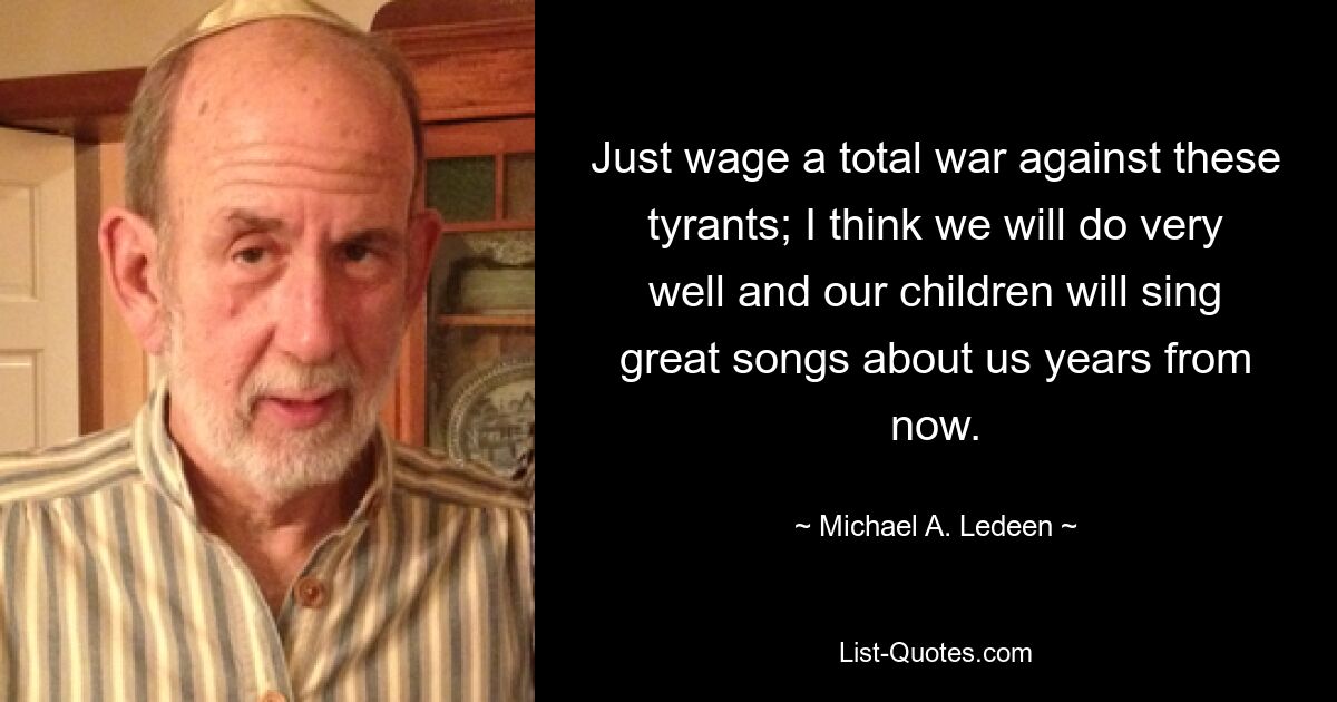 Just wage a total war against these tyrants; I think we will do very well and our children will sing great songs about us years from now. — © Michael A. Ledeen