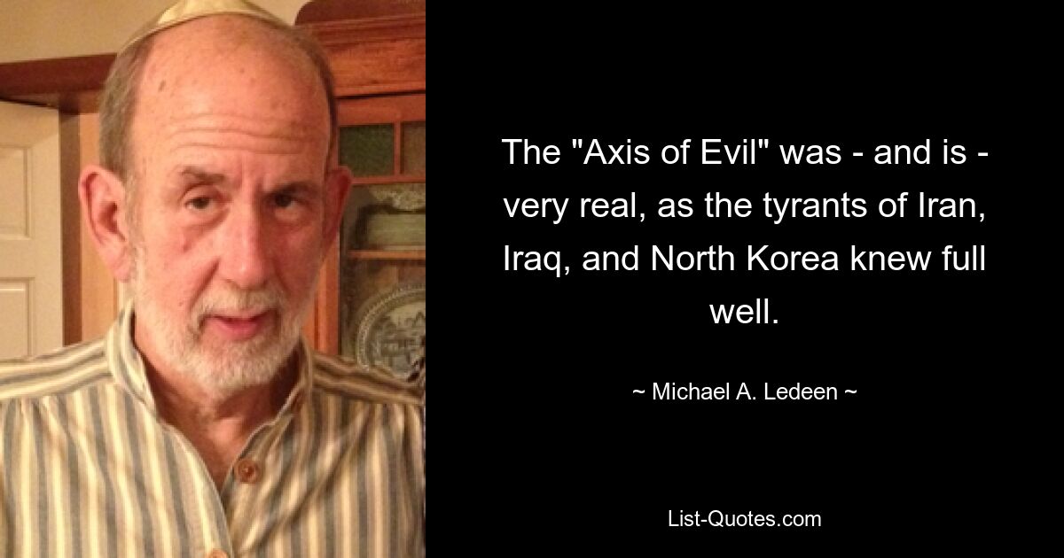 The "Axis of Evil" was - and is - very real, as the tyrants of Iran, Iraq, and North Korea knew full well. — © Michael A. Ledeen