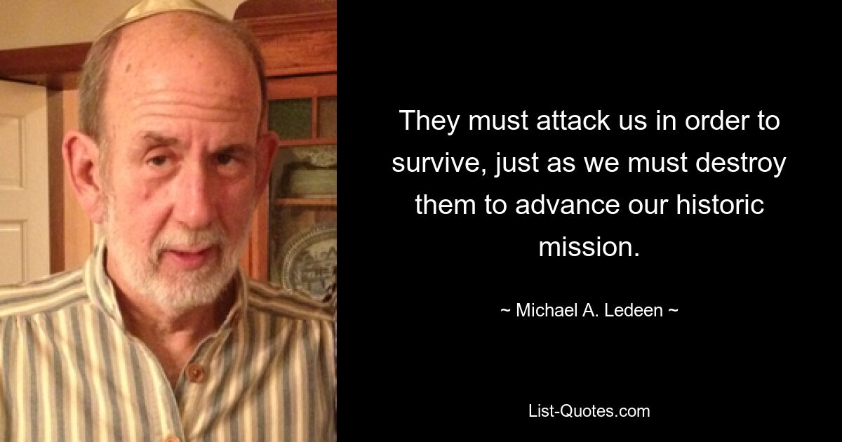 They must attack us in order to survive, just as we must destroy them to advance our historic mission. — © Michael A. Ledeen