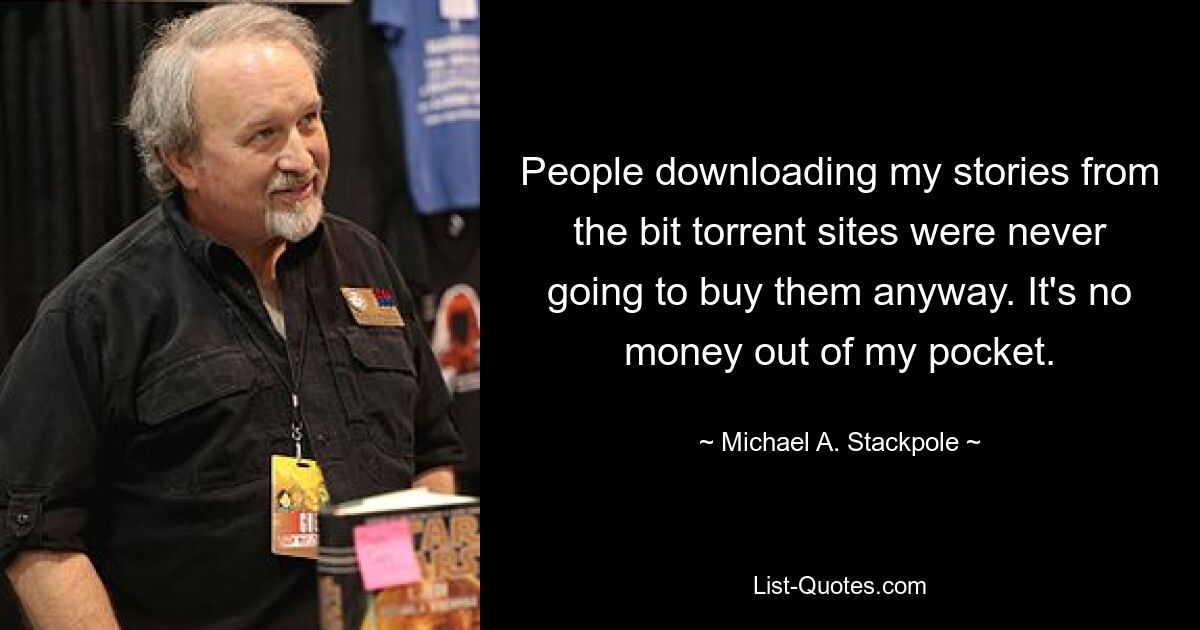 People downloading my stories from the bit torrent sites were never going to buy them anyway. It's no money out of my pocket. — © Michael A. Stackpole