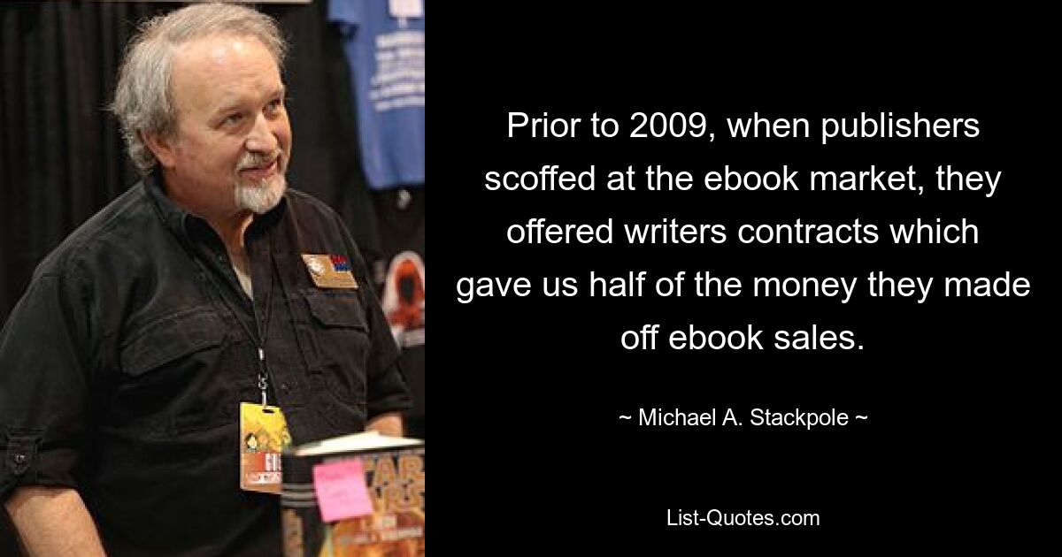 До 2009 года, когда издатели насмехались над рынком электронных книг, они предлагали писателям контракты, которые давали нам половину денег, которые они зарабатывали на продаже электронных книг. — © Майкл А. Стэкпол