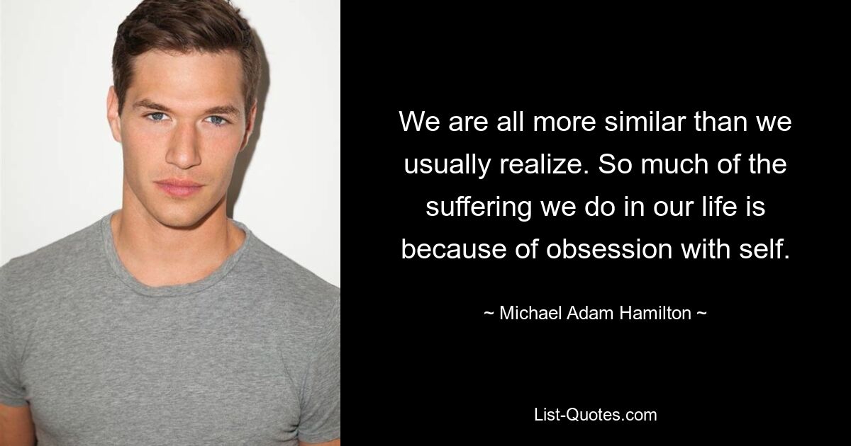 We are all more similar than we usually realize. So much of the suffering we do in our life is because of obsession with self. — © Michael Adam Hamilton