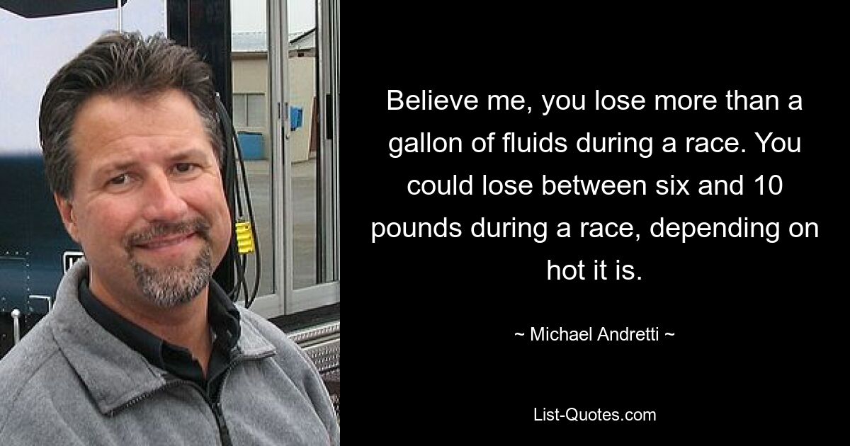 Believe me, you lose more than a gallon of fluids during a race. You could lose between six and 10 pounds during a race, depending on hot it is. — © Michael Andretti