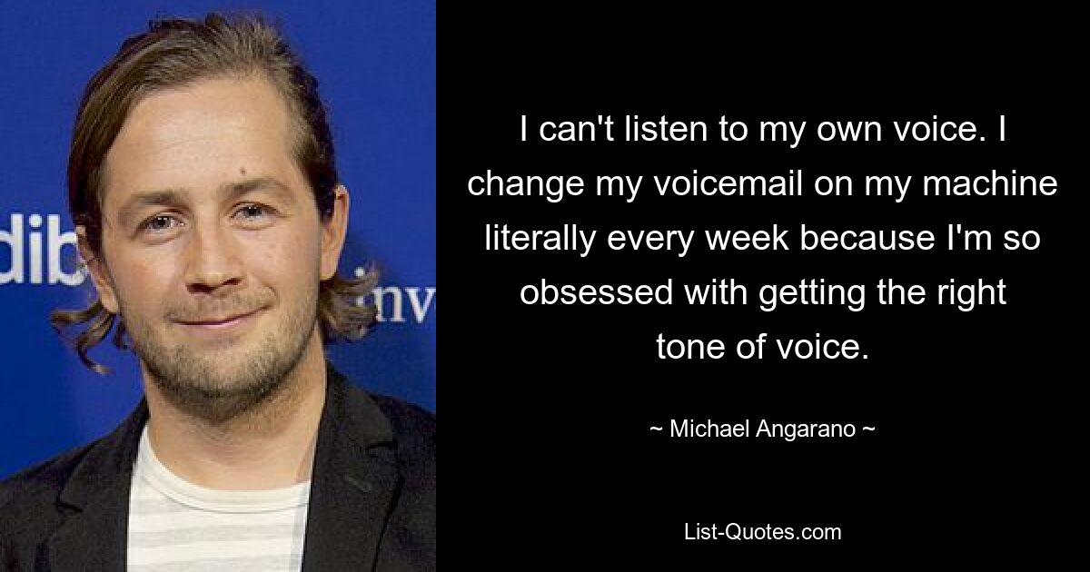 I can't listen to my own voice. I change my voicemail on my machine literally every week because I'm so obsessed with getting the right tone of voice. — © Michael Angarano