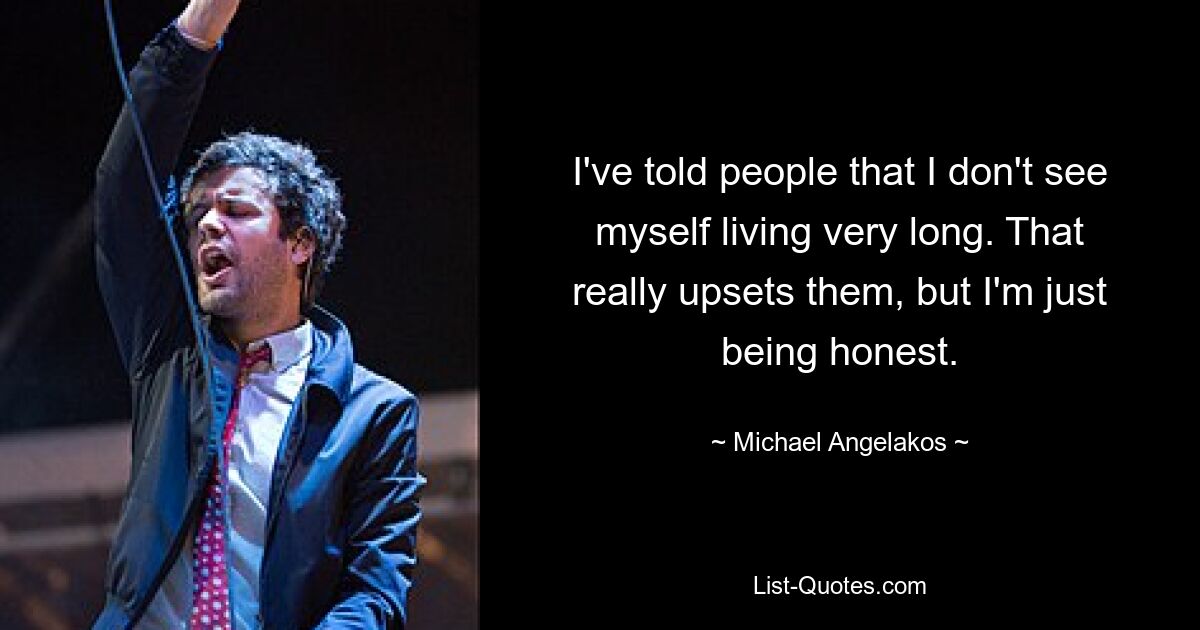 I've told people that I don't see myself living very long. That really upsets them, but I'm just being honest. — © Michael Angelakos