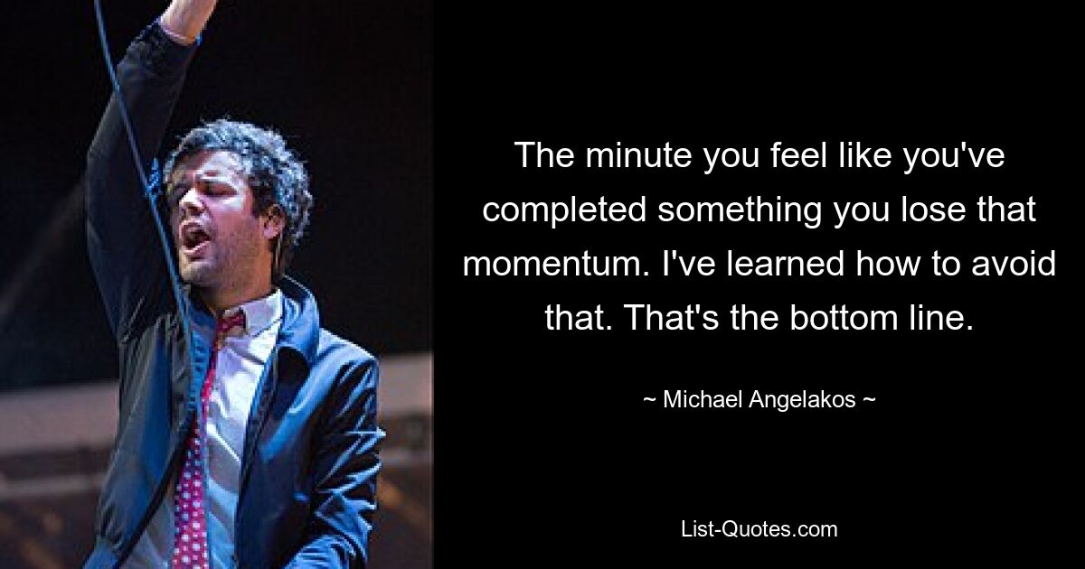 The minute you feel like you've completed something you lose that momentum. I've learned how to avoid that. That's the bottom line. — © Michael Angelakos