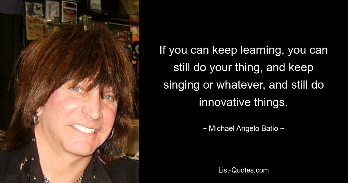 If you can keep learning, you can still do your thing, and keep singing or whatever, and still do innovative things. — © Michael Angelo Batio