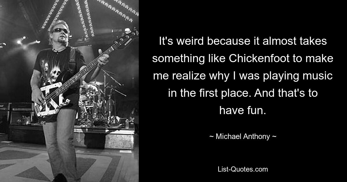 It's weird because it almost takes something like Chickenfoot to make me realize why I was playing music in the first place. And that's to have fun. — © Michael Anthony