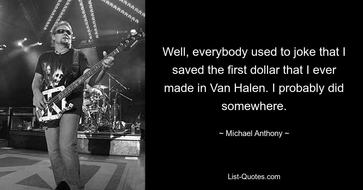 Well, everybody used to joke that I saved the first dollar that I ever made in Van Halen. I probably did somewhere. — © Michael Anthony