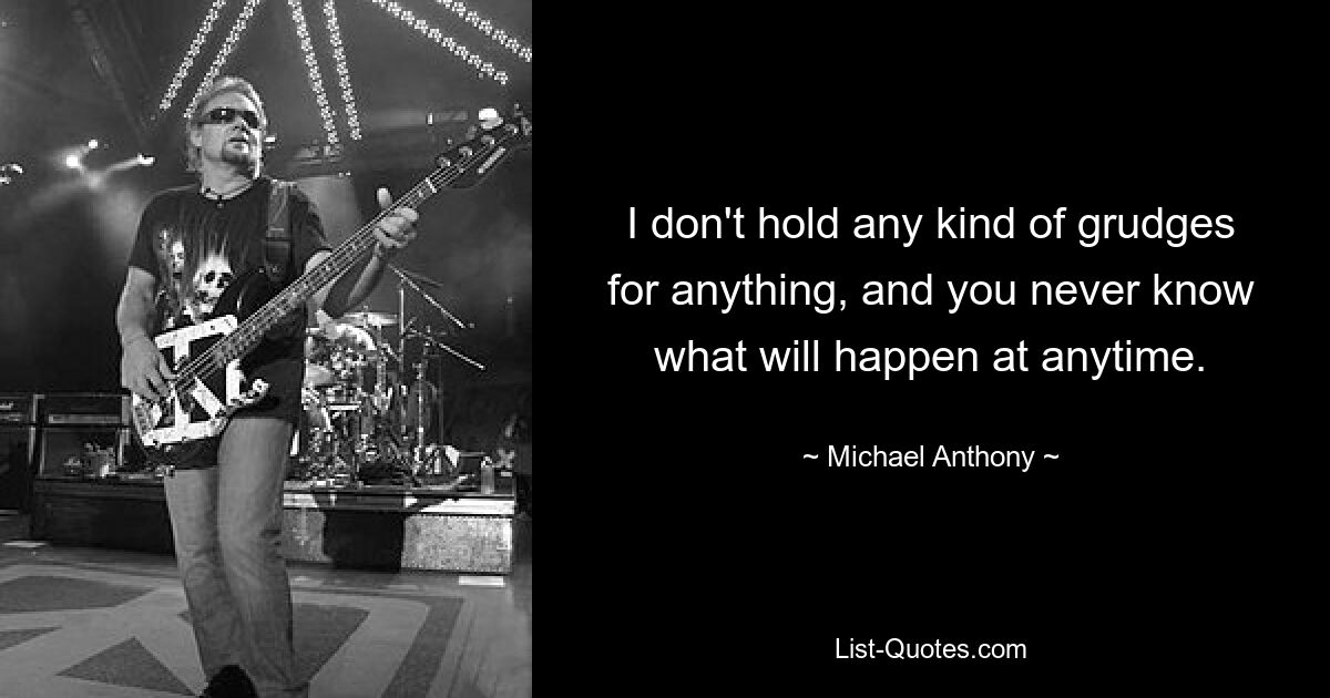 I don't hold any kind of grudges for anything, and you never know what will happen at anytime. — © Michael Anthony