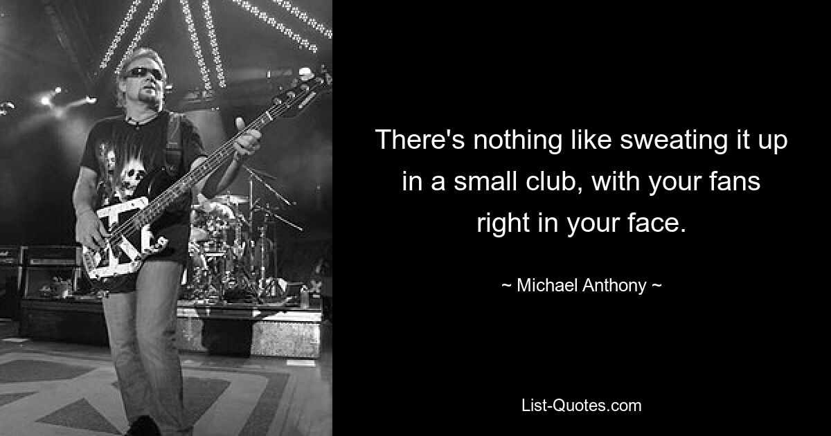 There's nothing like sweating it up in a small club, with your fans right in your face. — © Michael Anthony