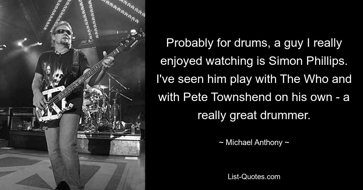 Probably for drums, a guy I really enjoyed watching is Simon Phillips. I've seen him play with The Who and with Pete Townshend on his own - a really great drummer. — © Michael Anthony