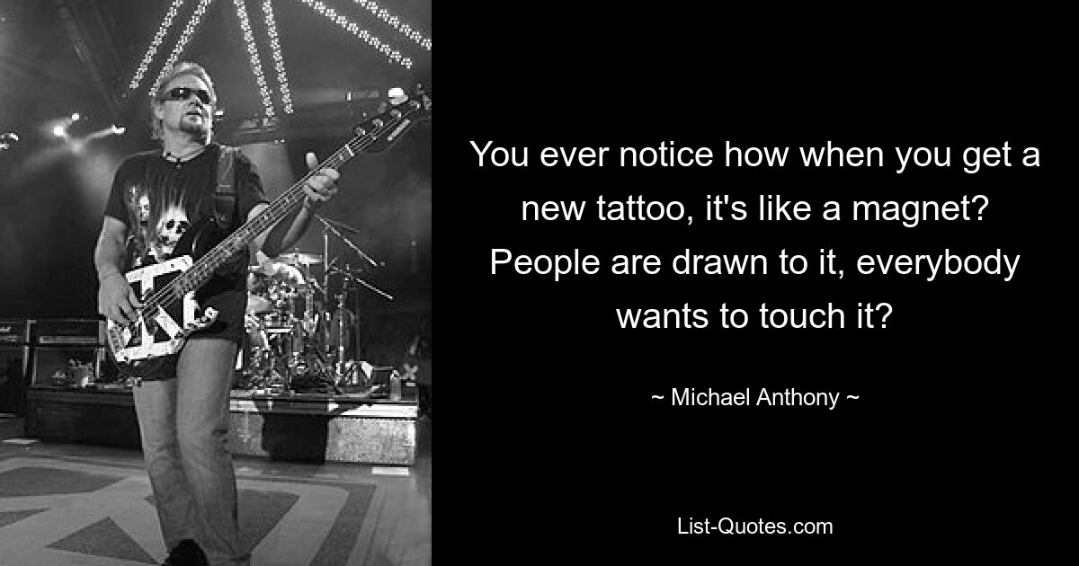 You ever notice how when you get a new tattoo, it's like a magnet? People are drawn to it, everybody wants to touch it? — © Michael Anthony