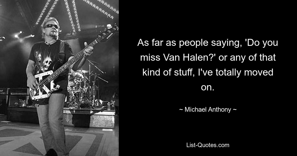 As far as people saying, 'Do you miss Van Halen?' or any of that kind of stuff, I've totally moved on. — © Michael Anthony