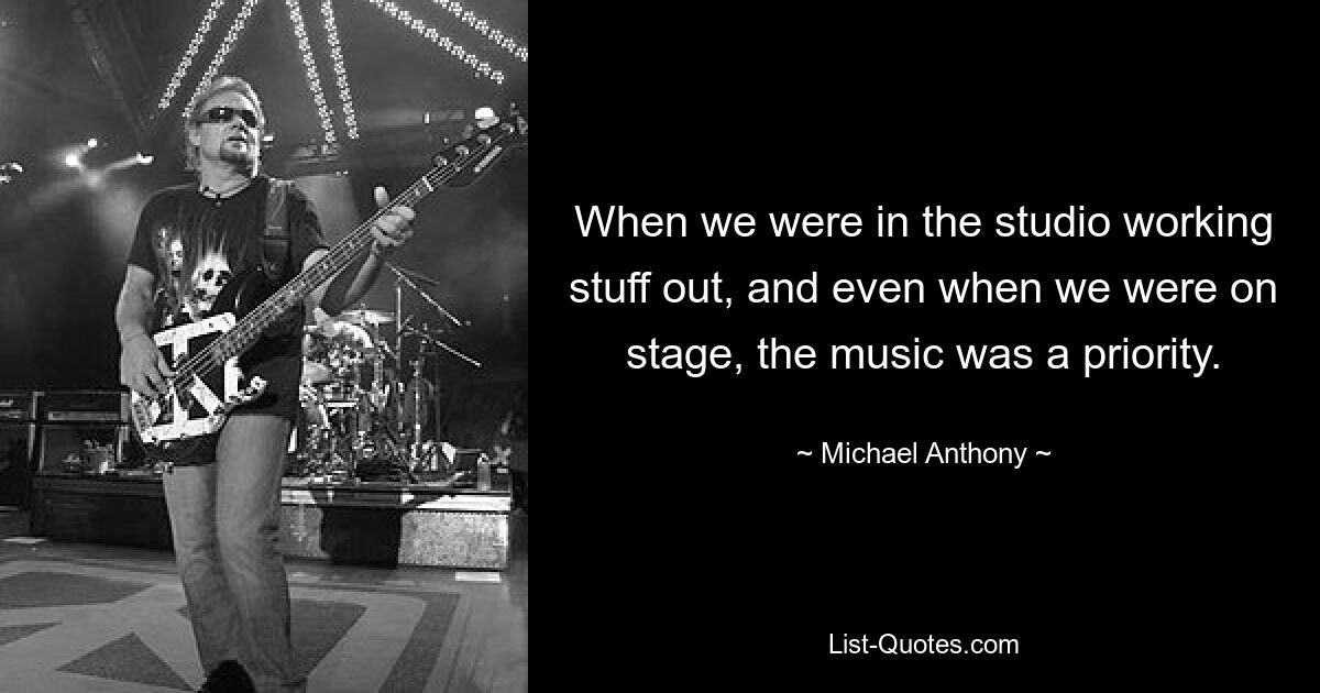 When we were in the studio working stuff out, and even when we were on stage, the music was a priority. — © Michael Anthony