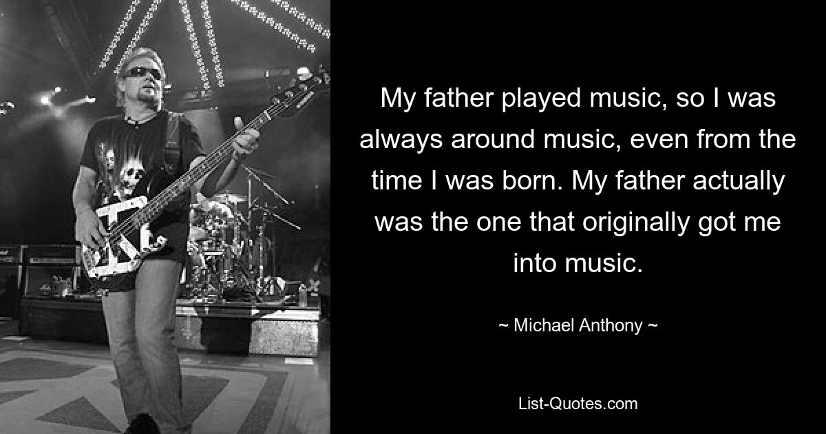 My father played music, so I was always around music, even from the time I was born. My father actually was the one that originally got me into music. — © Michael Anthony