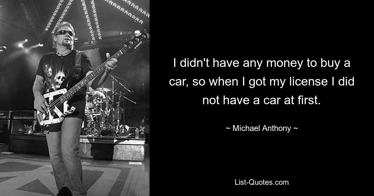 I didn't have any money to buy a car, so when I got my license I did not have a car at first. — © Michael Anthony