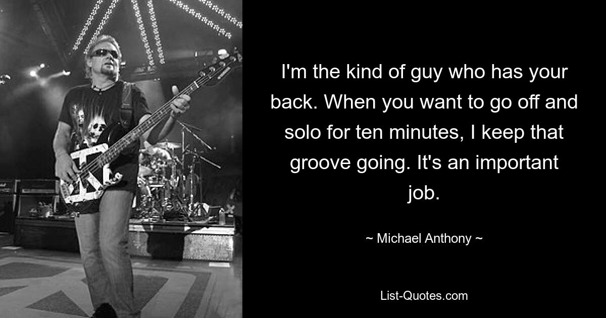 I'm the kind of guy who has your back. When you want to go off and solo for ten minutes, I keep that groove going. It's an important job. — © Michael Anthony