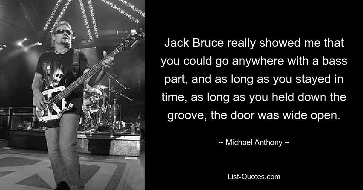 Jack Bruce really showed me that you could go anywhere with a bass part, and as long as you stayed in time, as long as you held down the groove, the door was wide open. — © Michael Anthony