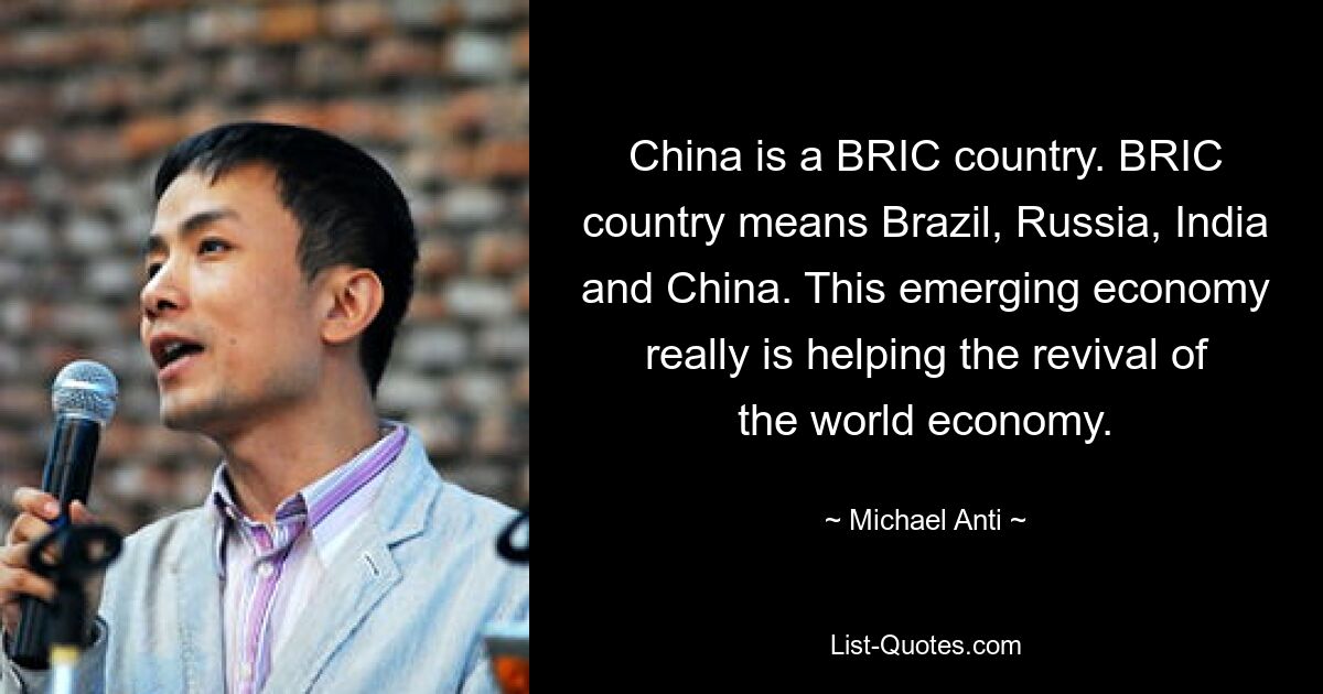 China is a BRIC country. BRIC country means Brazil, Russia, India and China. This emerging economy really is helping the revival of the world economy. — © Michael Anti