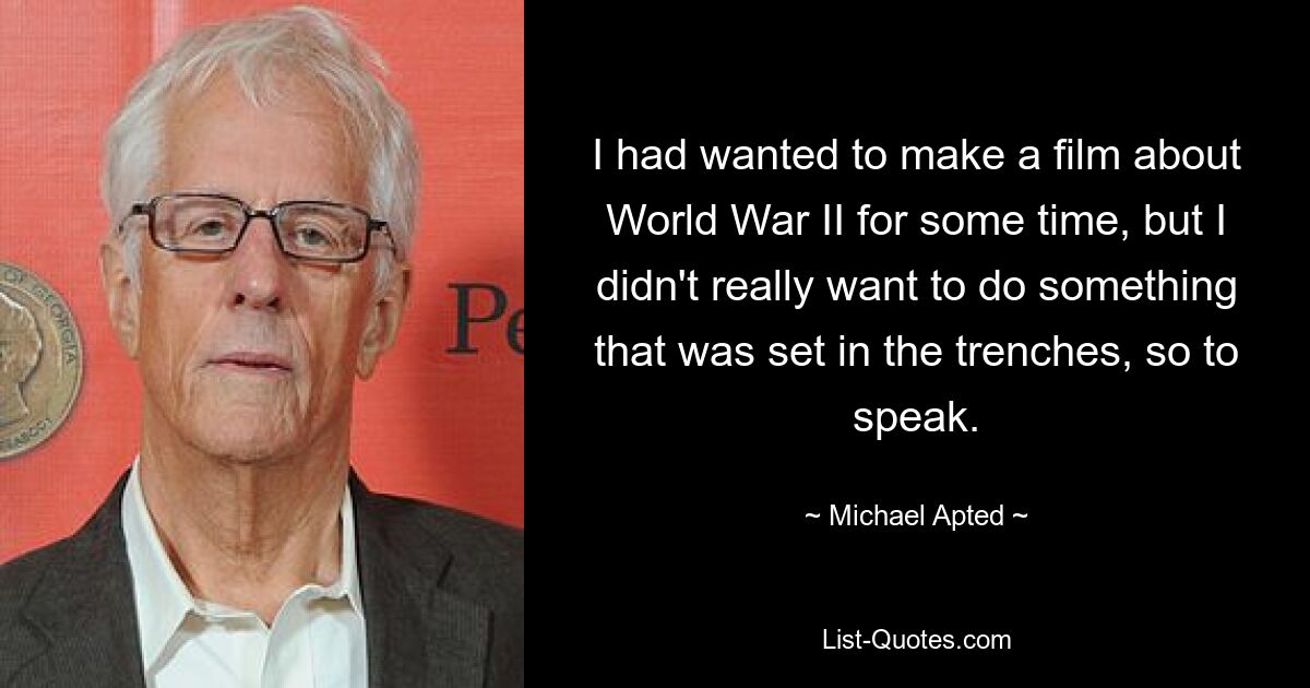 I had wanted to make a film about World War II for some time, but I didn't really want to do something that was set in the trenches, so to speak. — © Michael Apted