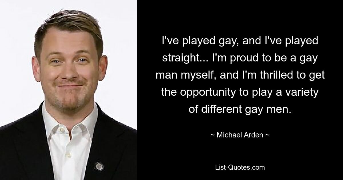 I've played gay, and I've played straight... I'm proud to be a gay man myself, and I'm thrilled to get the opportunity to play a variety of different gay men. — © Michael Arden