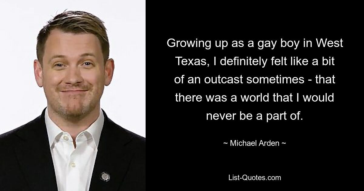 Growing up as a gay boy in West Texas, I definitely felt like a bit of an outcast sometimes - that there was a world that I would never be a part of. — © Michael Arden