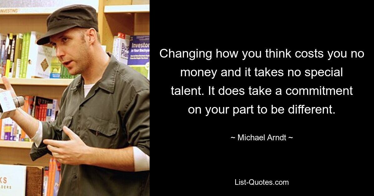 Changing how you think costs you no money and it takes no special talent. It does take a commitment on your part to be different. — © Michael Arndt