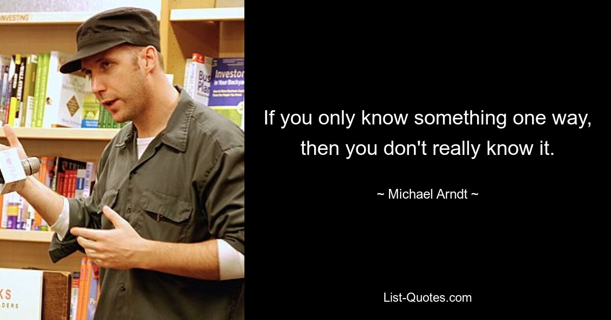 If you only know something one way, then you don't really know it. — © Michael Arndt