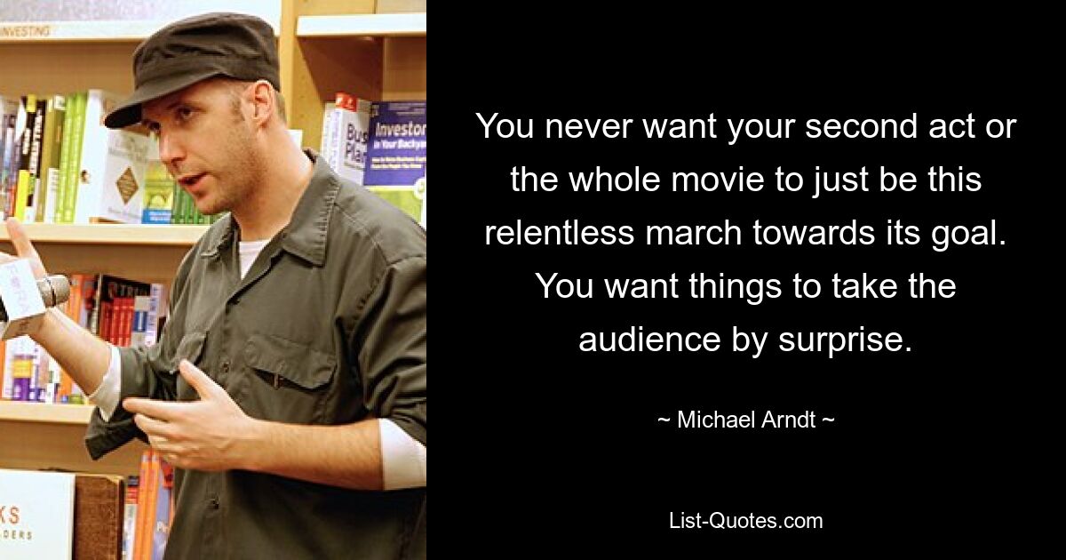 You never want your second act or the whole movie to just be this relentless march towards its goal. You want things to take the audience by surprise. — © Michael Arndt