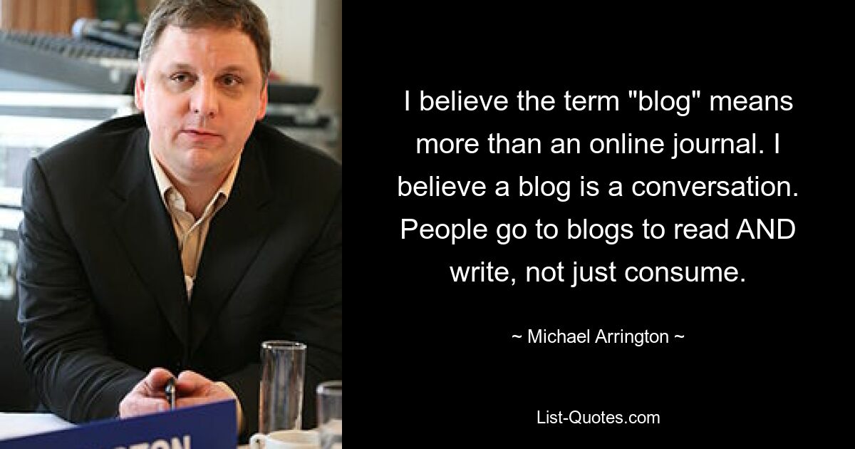 I believe the term "blog" means more than an online journal. I believe a blog is a conversation. People go to blogs to read AND write, not just consume. — © Michael Arrington