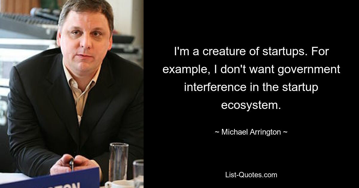 I'm a creature of startups. For example, I don't want government interference in the startup ecosystem. — © Michael Arrington