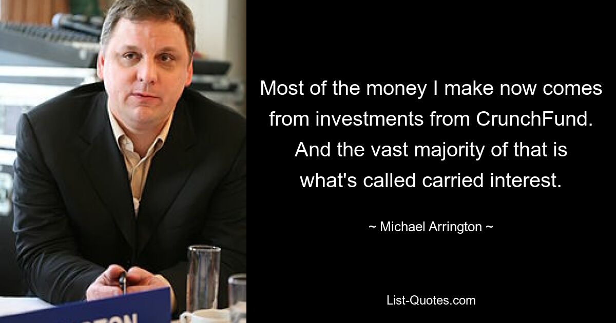 Most of the money I make now comes from investments from CrunchFund. And the vast majority of that is what's called carried interest. — © Michael Arrington