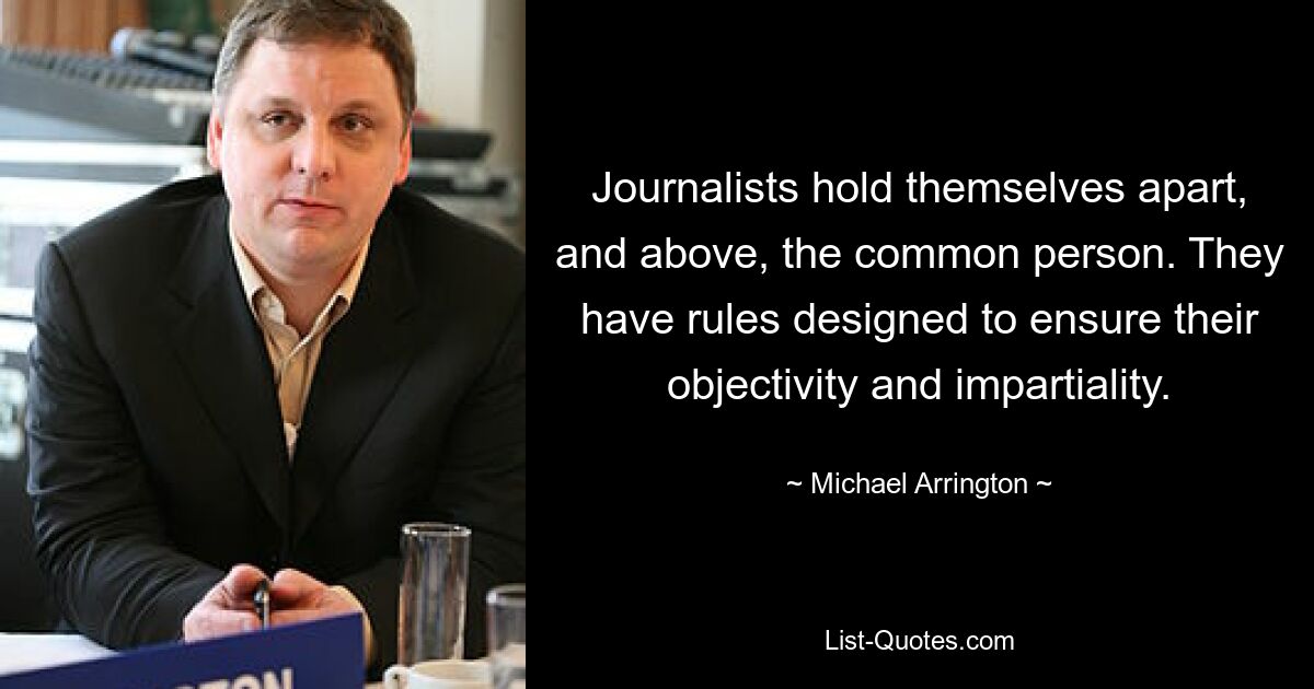 Journalists hold themselves apart, and above, the common person. They have rules designed to ensure their objectivity and impartiality. — © Michael Arrington