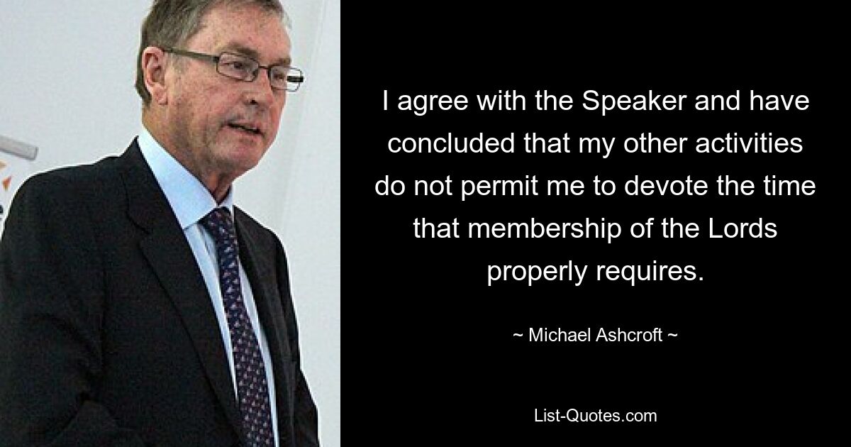 I agree with the Speaker and have concluded that my other activities do not permit me to devote the time that membership of the Lords properly requires. — © Michael Ashcroft