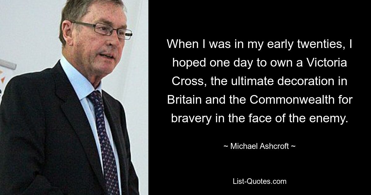 When I was in my early twenties, I hoped one day to own a Victoria Cross, the ultimate decoration in Britain and the Commonwealth for bravery in the face of the enemy. — © Michael Ashcroft