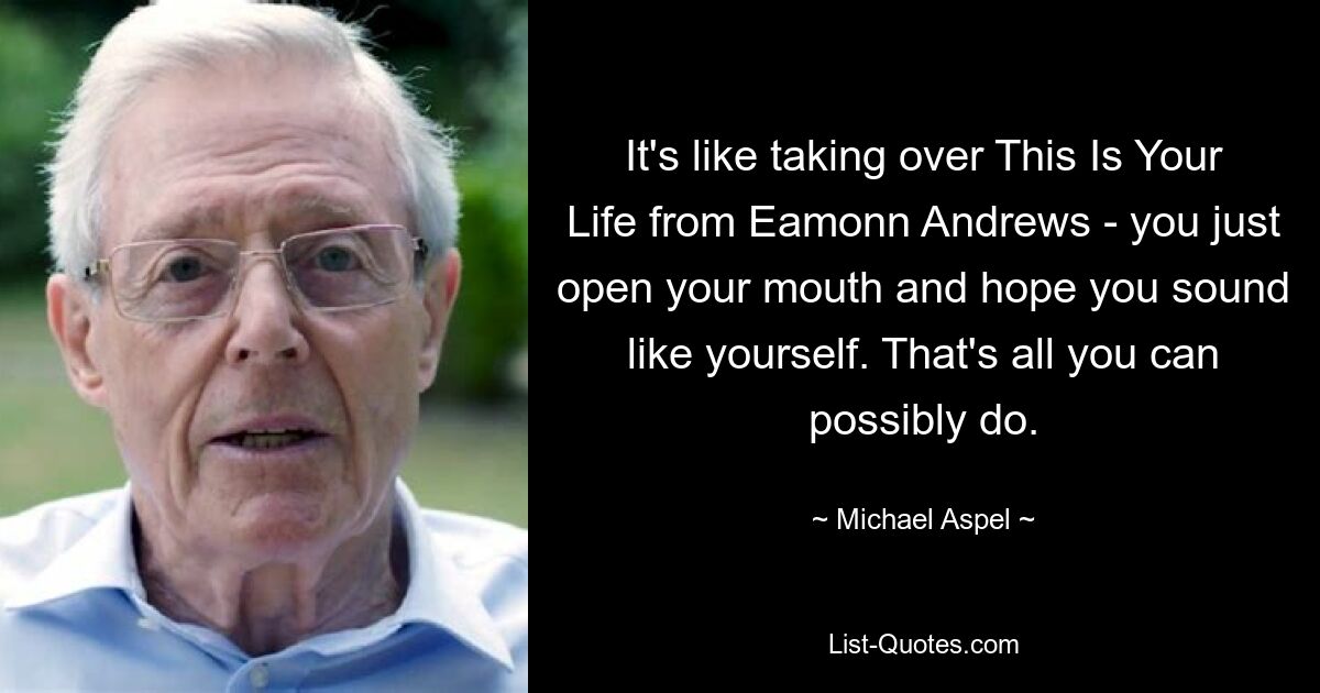 It's like taking over This Is Your Life from Eamonn Andrews - you just open your mouth and hope you sound like yourself. That's all you can possibly do. — © Michael Aspel